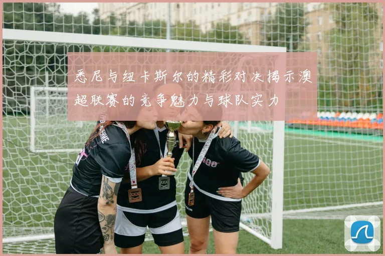 悉尼与纽卡斯尔的精彩对决揭示澳超联赛的竞争魅力与球队实力