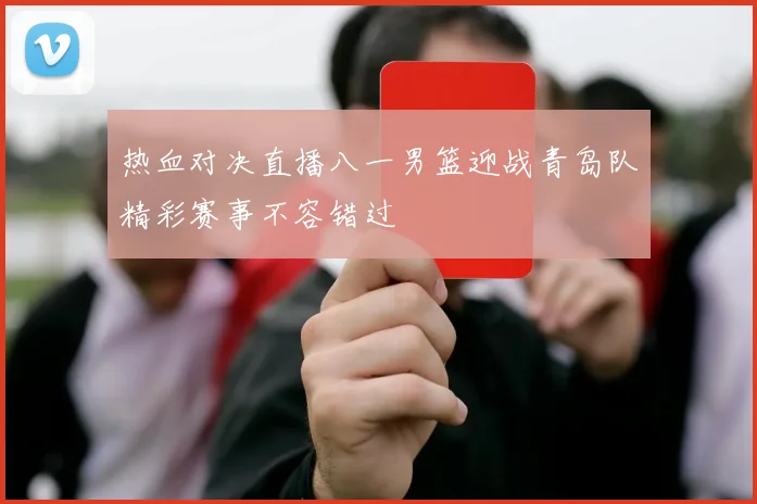 热血对决直播八一男篮迎战青岛队精彩赛事不容错过