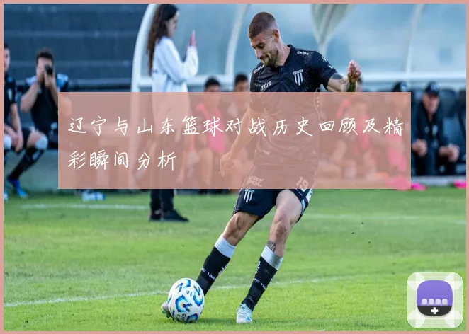 辽宁与山东篮球对战历史回顾及精彩瞬间分析