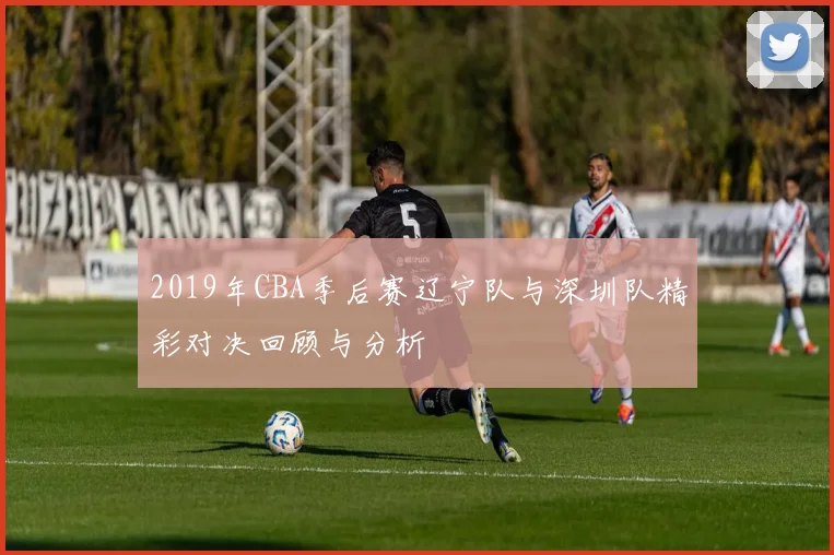 2019年CBA季后赛辽宁队与深圳队精彩对决回顾与分析