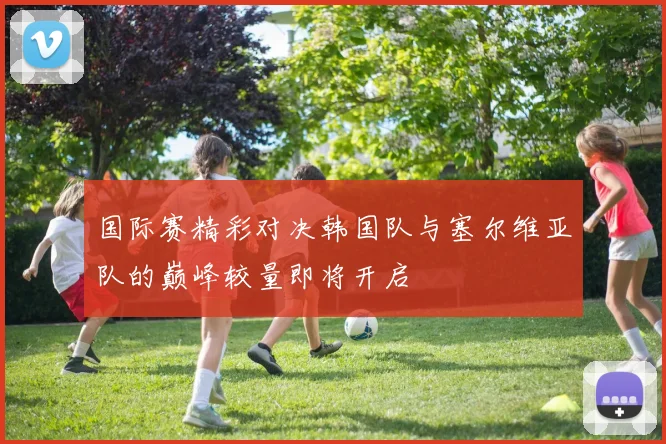 国际赛精彩对决韩国队与塞尔维亚队的巅峰较量即将开启
