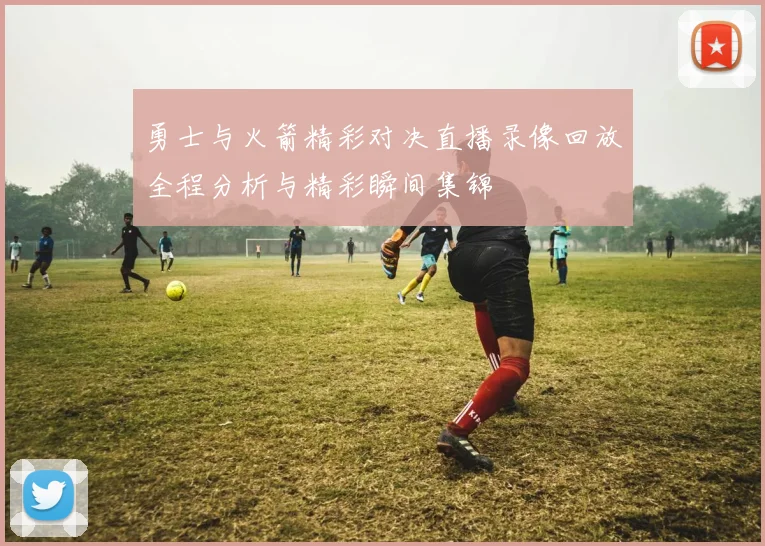 勇士与火箭精彩对决直播录像回放全程分析与精彩瞬间集锦