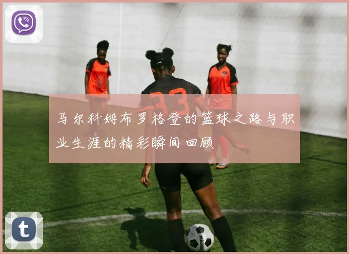 马尔科姆布罗格登的篮球之路与职业生涯的精彩瞬间回顾
