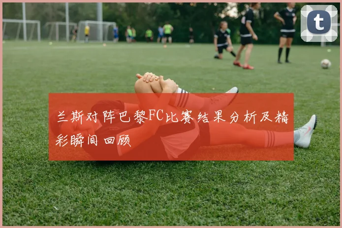兰斯对阵巴黎FC比赛结果分析及精彩瞬间回顾