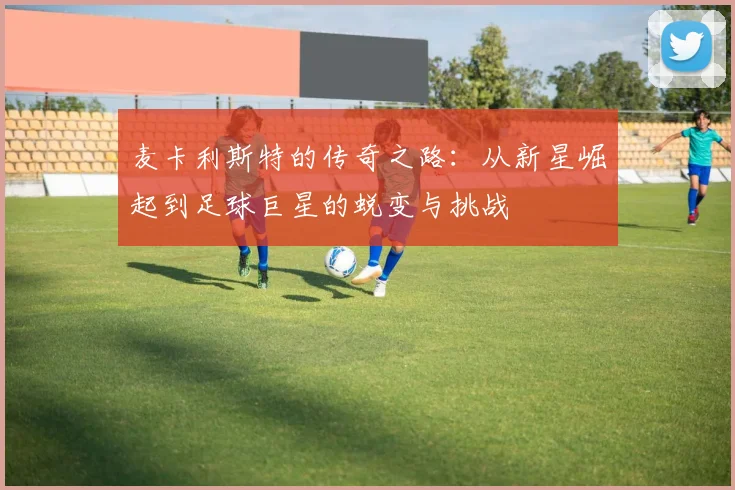 麦卡利斯特的传奇之路：从新星崛起到足球巨星的蜕变与挑战