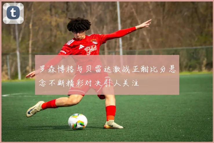 罗森博格与贝雷达激战正酣比分悬念不断精彩对决引人关注