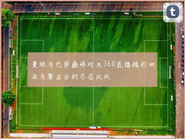 曼联与巴萨巅峰对决360直播精彩回放与赛后分析尽在此处