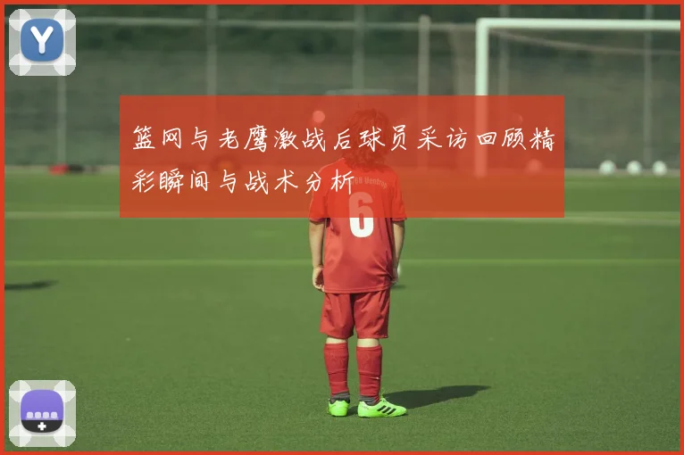 篮网与老鹰激战后球员采访回顾精彩瞬间与战术分析