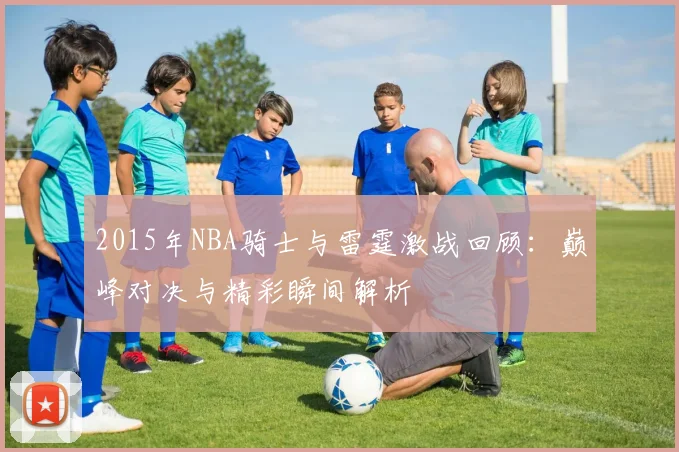 2015年NBA骑士与雷霆激战回顾：巅峰对决与精彩瞬间解析
