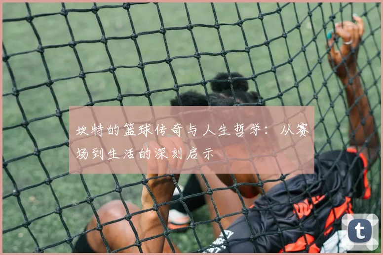 坎特的篮球传奇与人生哲学：从赛场到生活的深刻启示