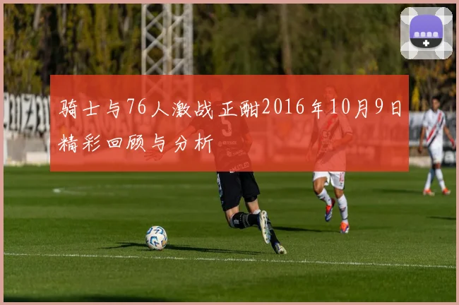骑士与76人激战正酣2016年10月9日精彩回顾与分析