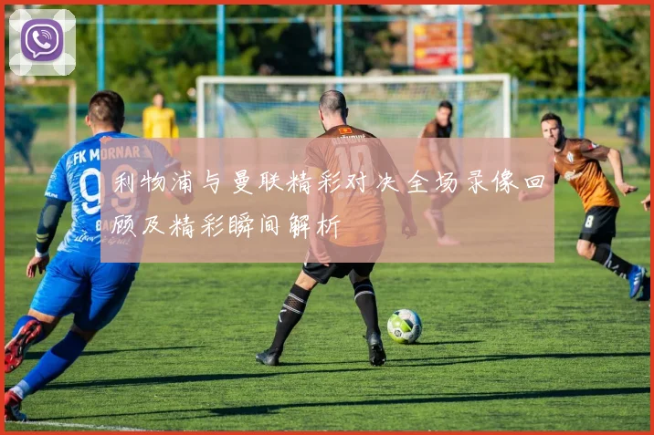利物浦与曼联精彩对决全场录像回顾及精彩瞬间解析