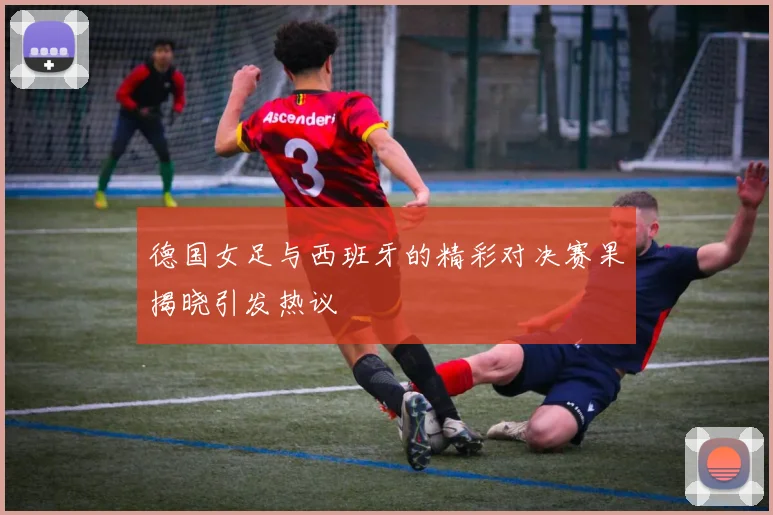 德国女足与西班牙的精彩对决赛果揭晓引发热议