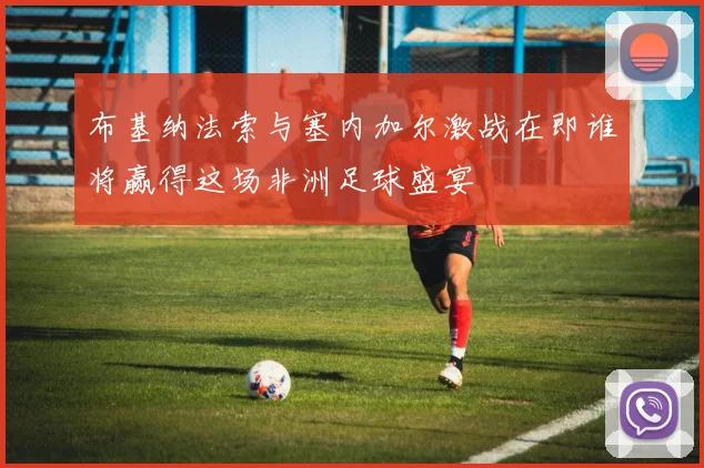 布基纳法索与塞内加尔激战在即谁将赢得这场非洲足球盛宴