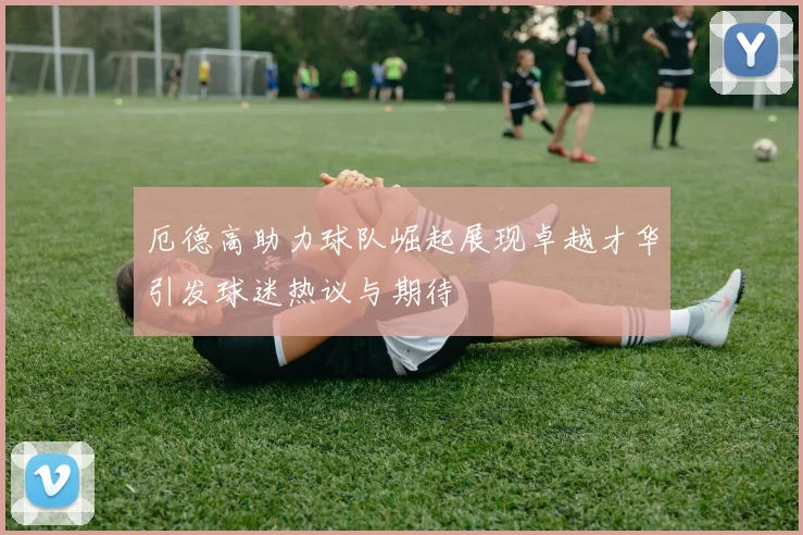 厄德高助力球队崛起展现卓越才华引发球迷热议与期待