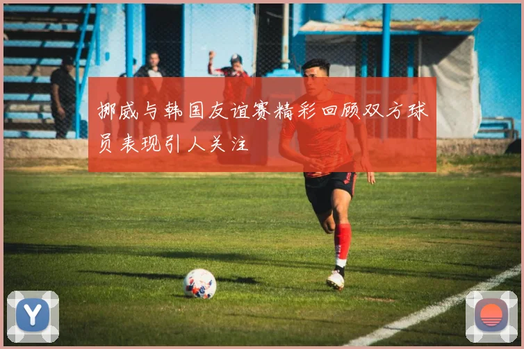 挪威与韩国友谊赛精彩回顾双方球员表现引人关注