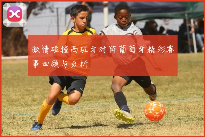 激情碰撞西班牙对阵葡萄牙精彩赛事回顾与分析