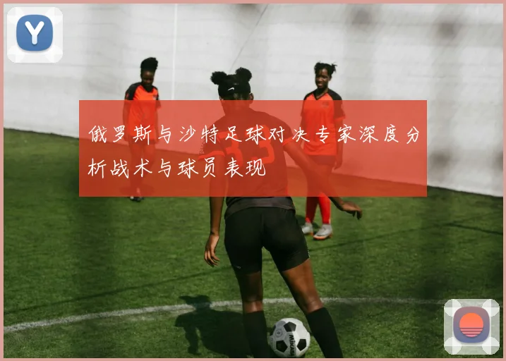 俄罗斯与沙特足球对决专家深度分析战术与球员表现