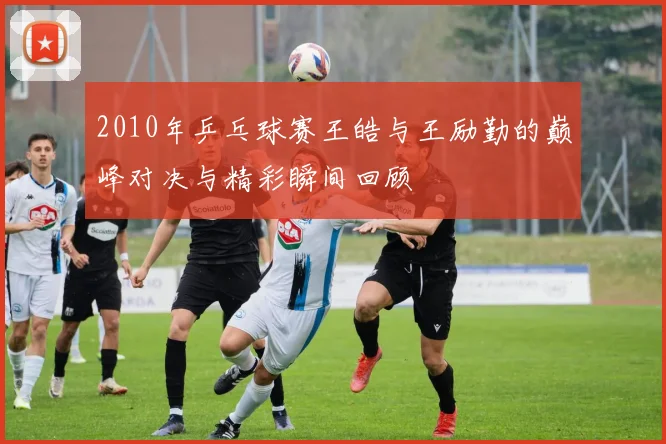 2010年乒乓球赛王皓与王励勤的巅峰对决与精彩瞬间回顾