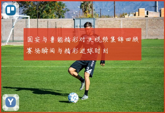 国安与鲁能精彩对决视频集锦回顾赛场瞬间与精彩进球时刻