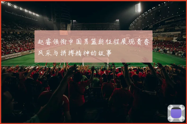 赵睿领衔中国男篮新征程展现青春风采与拼搏精神的故事