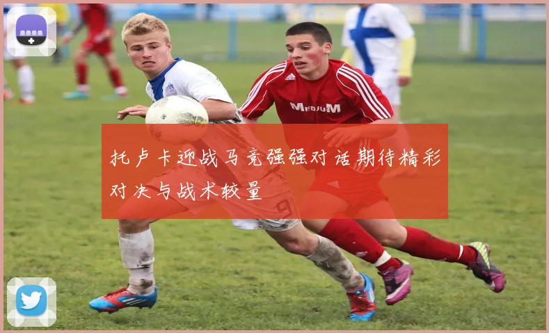 托卢卡迎战马竞强强对话期待精彩对决与战术较量