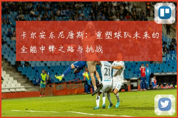 卡尔安东尼唐斯：重塑球队未来的全能中锋之路与挑战