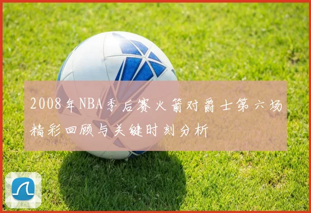 2008年NBA季后赛火箭对爵士第六场精彩回顾与关键时刻分析