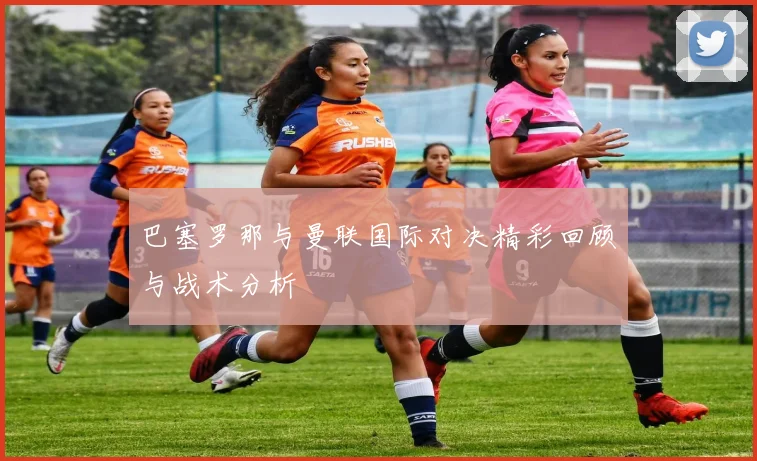 巴塞罗那与曼联国际对决精彩回顾与战术分析