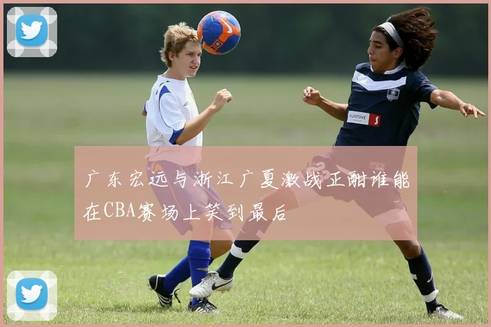 广东宏远与浙江广夏激战正酣谁能在CBA赛场上笑到最后