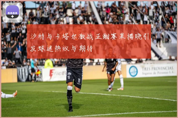 沙特与卡塔尔激战正酣赛果揭晓引发球迷热议与期待