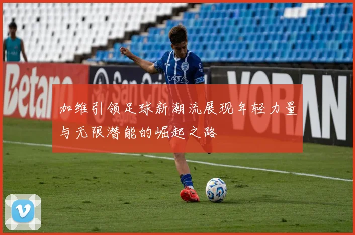 加维引领足球新潮流展现年轻力量与无限潜能的崛起之路