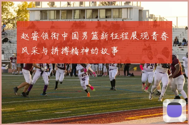 赵睿领衔中国男篮新征程展现青春风采与拼搏精神的故事