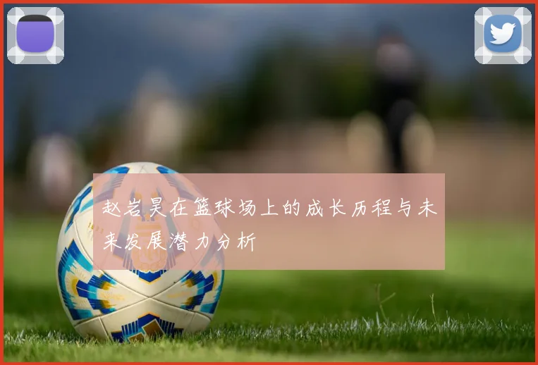 赵岩昊在篮球场上的成长历程与未来发展潜力分析