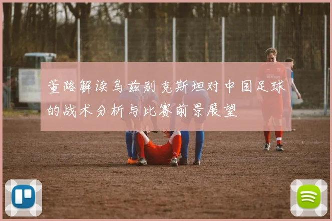 董路解读乌兹别克斯坦对中国足球的战术分析与比赛前景展望
