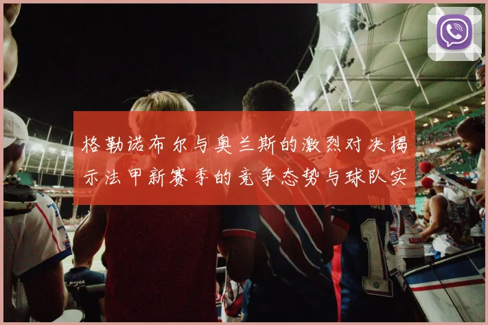 格勒诺布尔与奥兰斯的激烈对决揭示法甲新赛季的竞争态势与球队实力分析