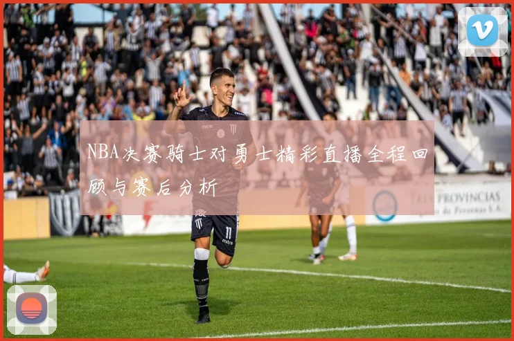 NBA决赛骑士对勇士精彩直播全程回顾与赛后分析