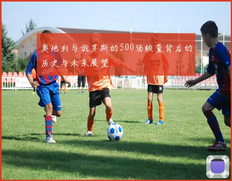 奥地利与俄罗斯的500场较量背后的历史与未来展望