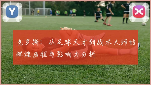 克罗斯：从足球天才到战术大师的辉煌历程与影响力分析