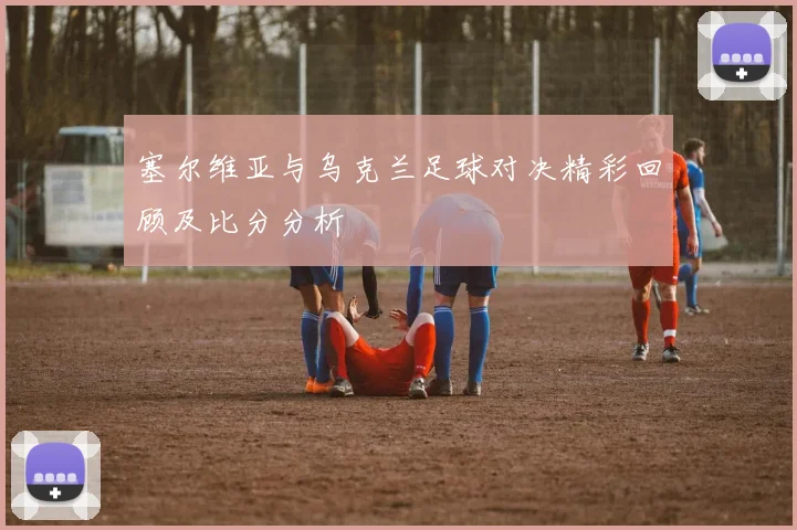 塞尔维亚与乌克兰足球对决精彩回顾及比分分析