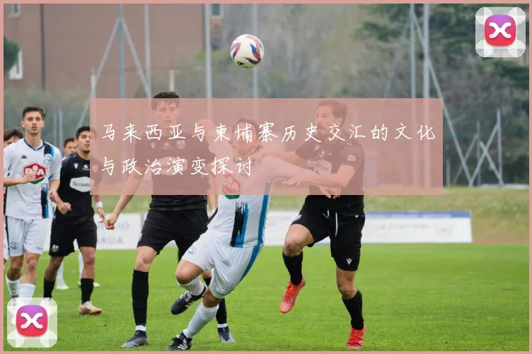 马来西亚与柬埔寨历史交汇的文化与政治演变探讨