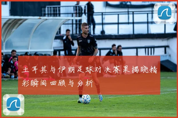 土耳其与伊朗足球对决赛果揭晓精彩瞬间回顾与分析