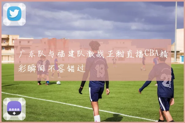 广东队与福建队激战正酣直播CBA精彩瞬间不容错过