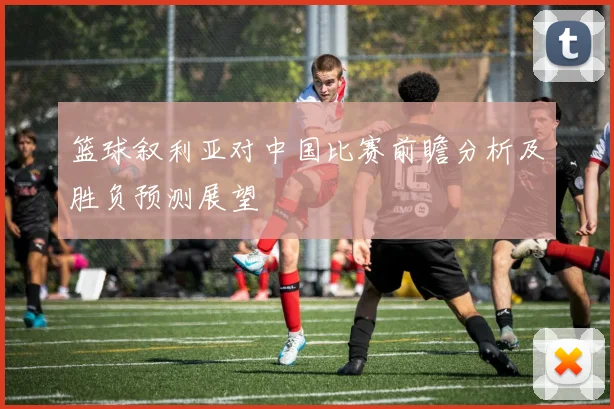 篮球叙利亚对中国比赛前瞻分析及胜负预测展望